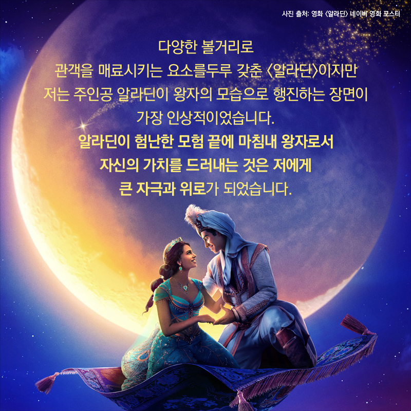 다양한 볼거리로 관객을 매료시키는 요소를 두루 갖춘 <알라딘>이지만 저는 주인공 알라딘이 왕자의 모습으로 행진하는 장면이 가장 인상적이었습니다. 알라딘이 험난한 모험 끝에 마침내 왕자로서 자신의 가치를 드러내는 것은 저에게 큰 자극과 위로가 되었습니다.