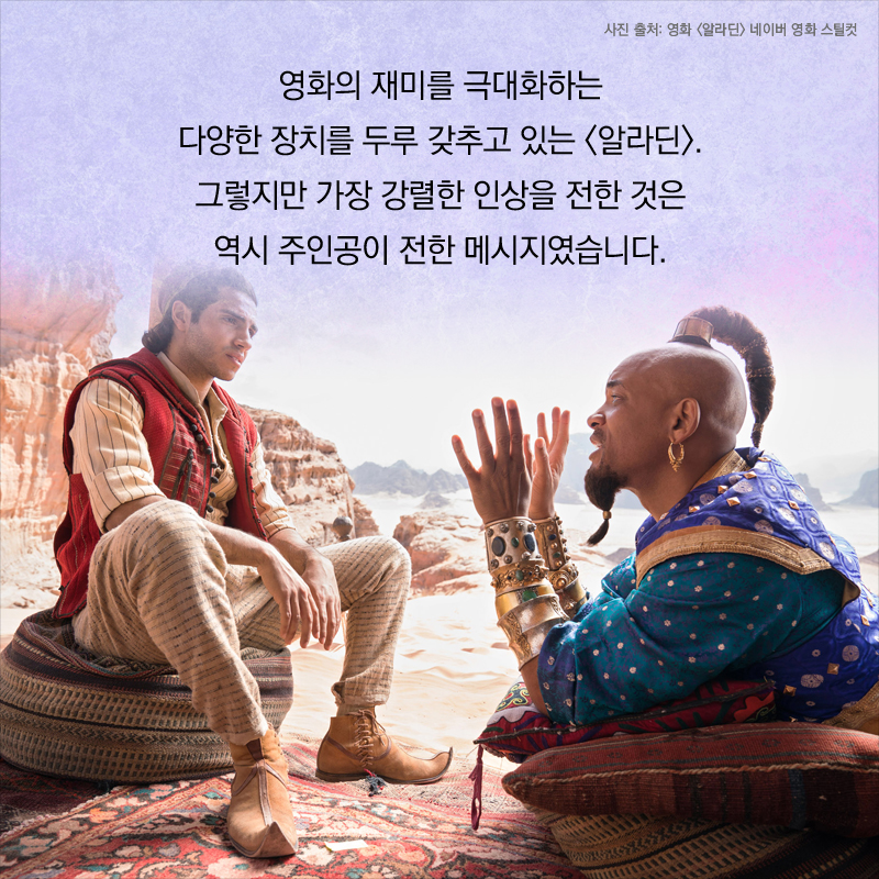 영화의 재미를 극대화하는 다양한 장치를 두루 갖추고 있는 <알라딘>. 그렇지만 가장 강렬한 인상을 전한 것은 역시 주인공이 남긴 메시지였습니다.