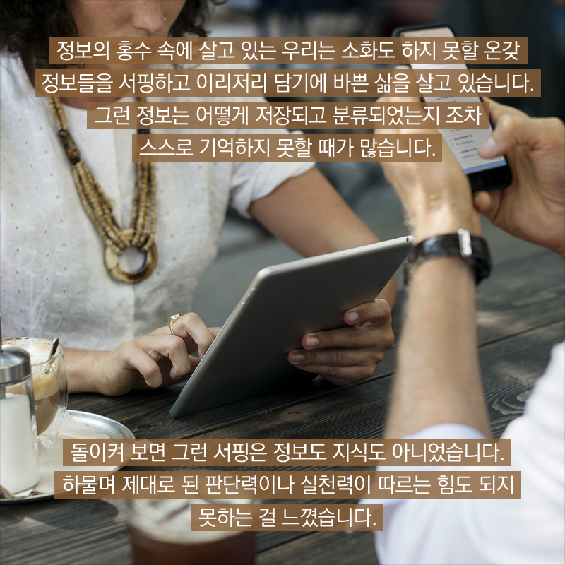 정보의 홍수 속에 살고 있는 우리는 소화도 하지 못할 온갖 정보들을 서핑하고 이리저리 담기에 바쁜 삶을 살고 있습니다.