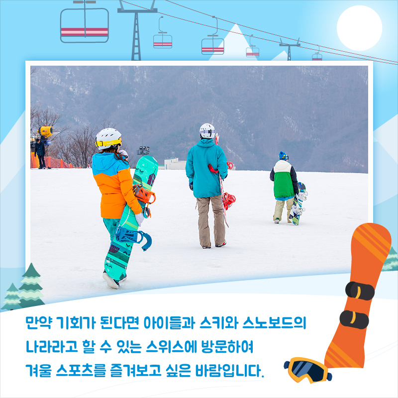 만약 기회가 된다면 아이들과 스키와 스노보드의 나라라고 할 수 있는 스위스에 방문하여 겨울 스포츠를 즐겨보고 싶은 바람입니다.