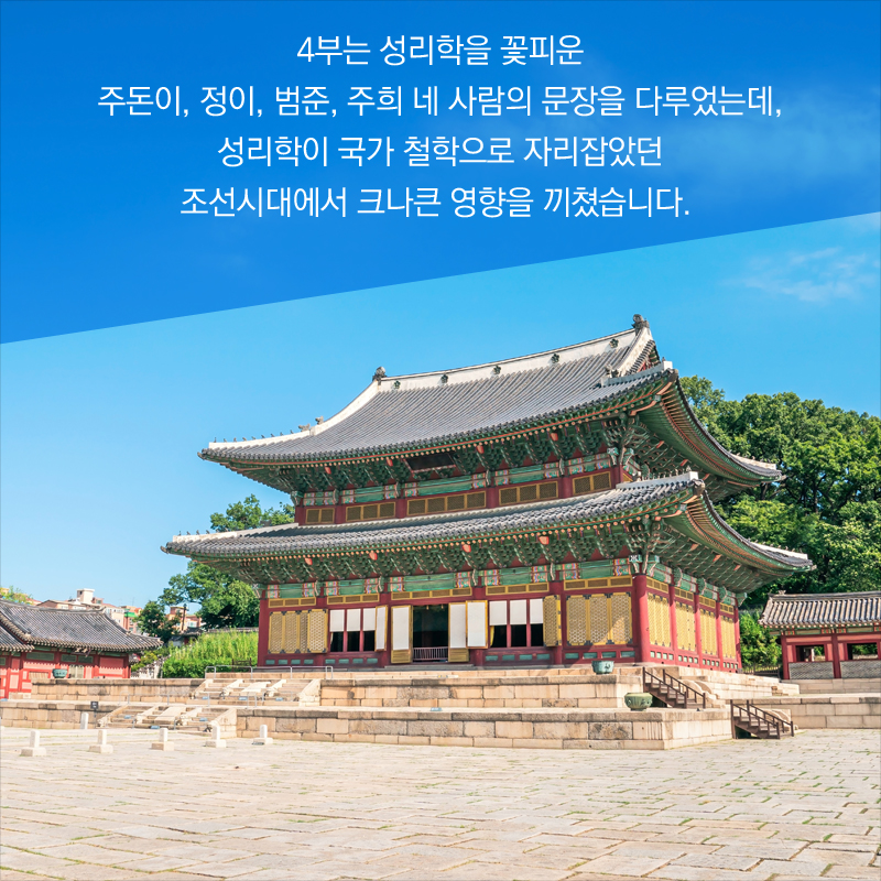 4부는 성리학을 꽃피운 주돈이, 정이, 범준, 주희 네 사람의 문장을 다루었는데, 성리학이 국가 철학으로 자리잡았던 조선시대에서 크나큰 영향을 끼쳤습니다. 