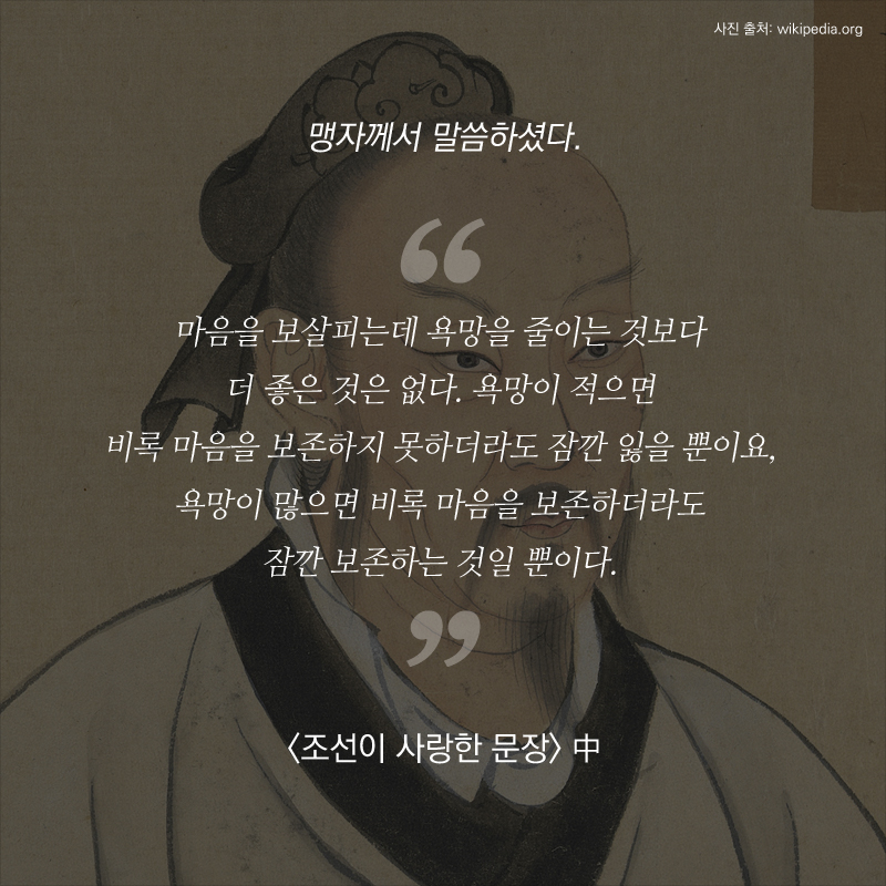 “마음을 보살피는데 욕망을 줄이는 것보다 더 좋은 것은 없다. 욕망이 적으면 비록 마음을 보존하지 못하더라도 잠깐 잃을 뿐이요, 욕망이 많으면 비록 마음을 보존하더라도 잠깐 보존하는 것일 뿐이다.”