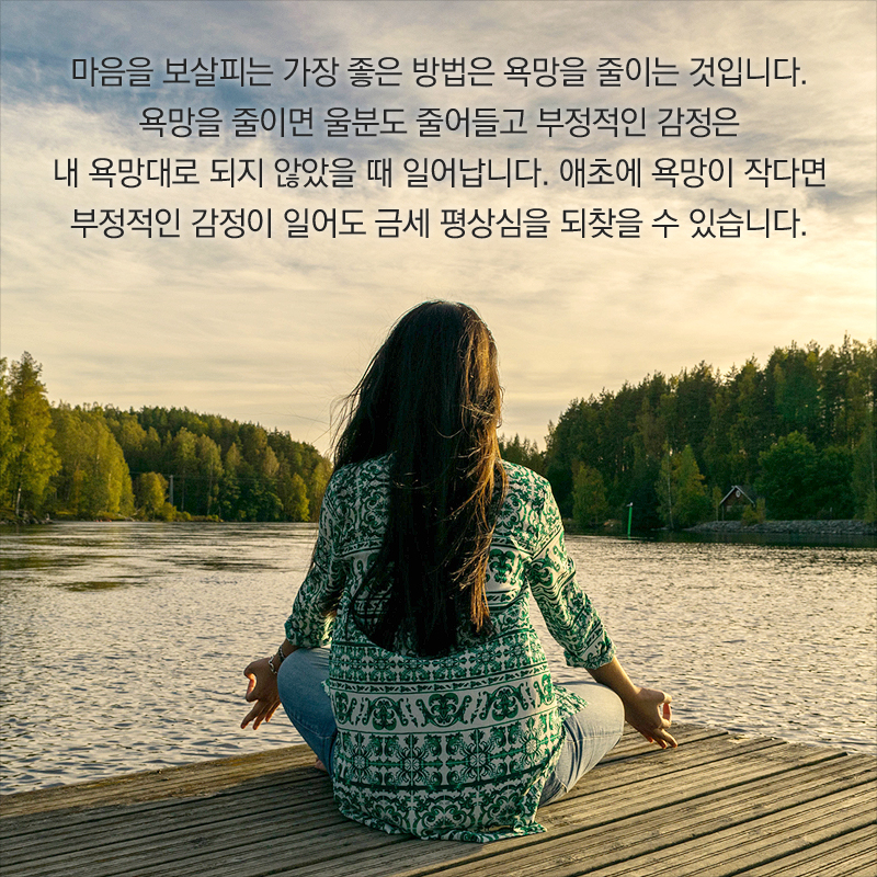 마음을 보살피는 가장 좋은 방법은 욕망을 줄이는 것입니다. 욕망을 줄이면 울분도 줄어들고 부정적인 감정은 내 욕망대로 되지 않았을 때 일어납니다. 애초에 욕망이 작다면 부정적인 감정이 일어도 금세 평상심을 되찾을 수 있습니다.