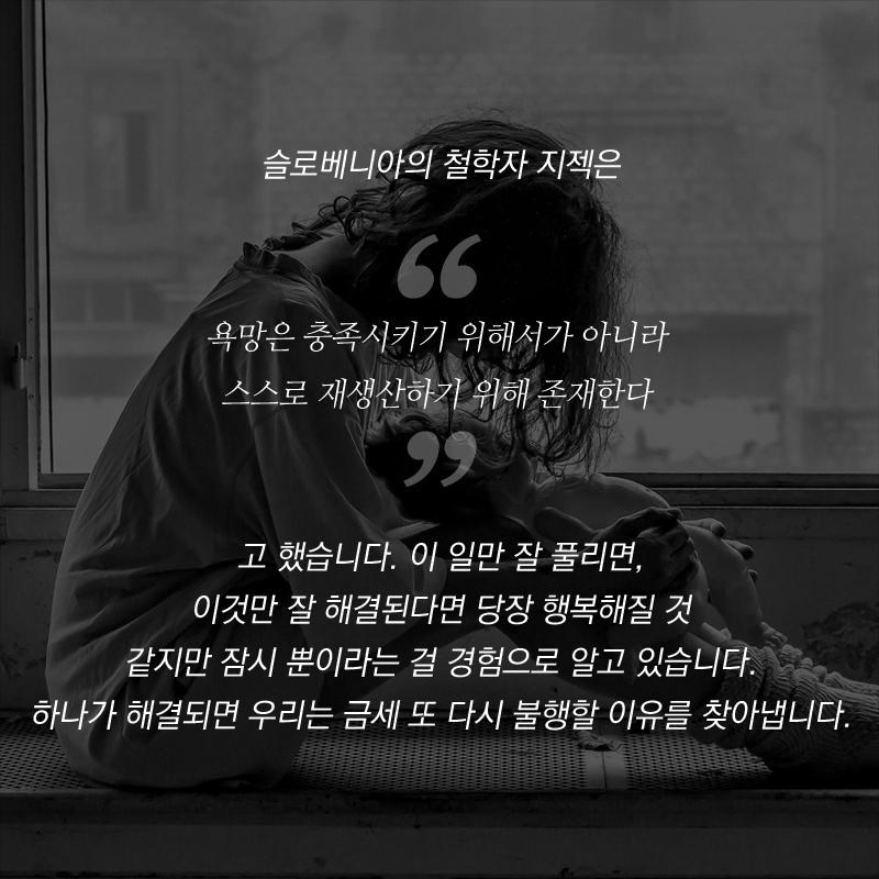 슬로베니아의 철학자 지젝은 “욕망은 충족시키기 위해서가 아니라 스스로 재생산하기 위해 존재한다”고 했습니다. 이 일만 잘 풀리면, 이것만 잘 해결된다면 당장 행복해질 것 같지만 잠시 뿐이라는 걸 경험으로 알고 있습니다. 하나가 해결되면 우리는 금세 또 다시 불행할 이유를 찾아냅니다.