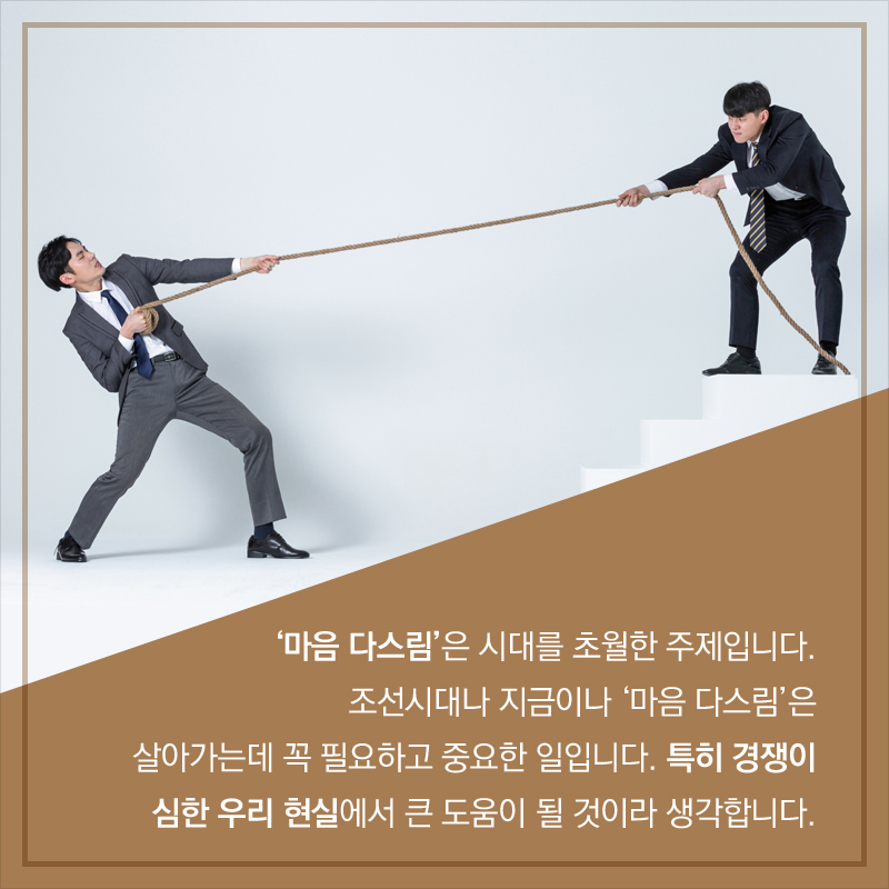 ‘마음 다스림’은 시대를 초월한 주제입니다. 조선시대나 지금이나 ‘마음 다스림’은 살아가는데 꼭 필요하고 중요한 일입니다. 특히 경쟁이 심한 우리 현실에서 큰 도움이 될 것이라 생각합니다.