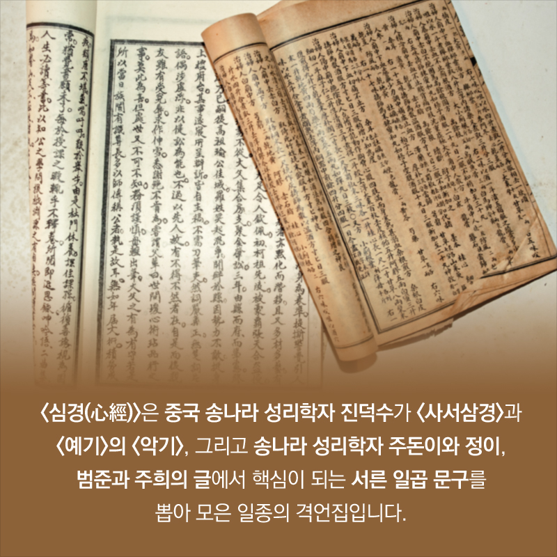 <심경(心經)>은 중국 송나라 성리학자 진덕수가 <사서삼경>과 <예기>의 <악기>, 그리고 송나라 성리학자 주돈이와 정이, 범준과 주희의 글에서 핵심이 되는 서른 일곱 문구를 뽑아 모은 일종의 격언집입니다.