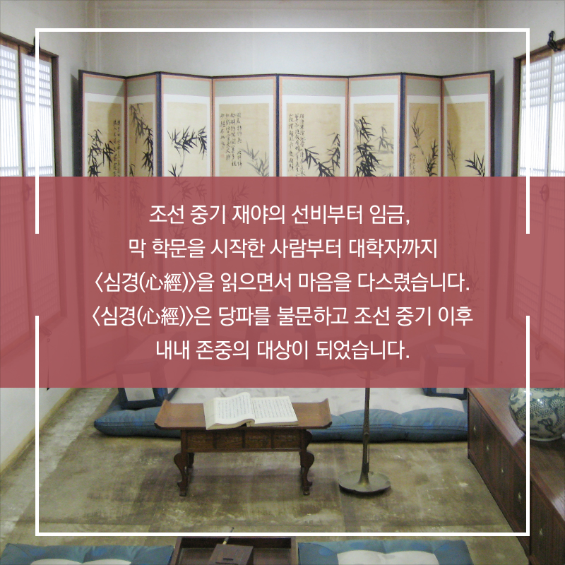조선 중기 재야의 선비부터 임금, 막 학문을 시작한 사람부터 대학자까지 <심경(心經)>을 읽으면서 마음을 다스렸습니다. <심경(心經)>은 당파를 불문하고 조선 중기 이후 내내 존중의 대상이 되었습니다.