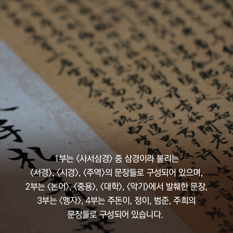 1부는 <사서삼경> 중 삼경이라 불리는 <서경>, <시경>, <주역>의 문장들로 구성되어 있으며, 2부는 <논어>, <중용>, <대학>, <악기>에서 발췌한 문장, 3부는 <맹자>, 4부는 주돈이, 정 이, 범준, 주희의 문장들로 구성되어 있습니다.