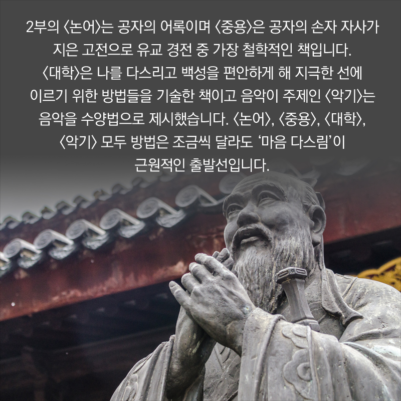 2부의 <논어>는 공자의 어록이며 <중용>은 공자의 손자 자사가 지은 고전으로 유교 경전 중 가장 철학적인 책입니다. <대학>은 나를 다스리고 백성을 편안하게 해 지극한 선에 이르기 위한 방법들을 기술한 책이고 음악이 주제인 <악기>는 음악을 수양법으로 제시했습니다. <논어>, <중용>, <대학>, <악기> 모두 방법은 조금씩 달라도 ‘마음 다스림’이 근원적인 출발선입니다.