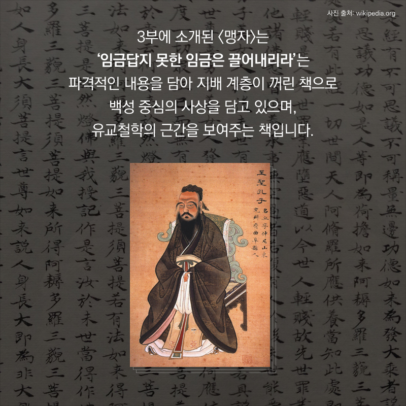 3부에 소개된 <맹자>는 ‘임금답지 못한 임금은 끌어내리라’는 파격적인 내용을 담아 지배 계층이 꺼린 책으로 백성 중심의 사상을 담고 있으며, 유교철학의 근간을 보여주는 책입니다.