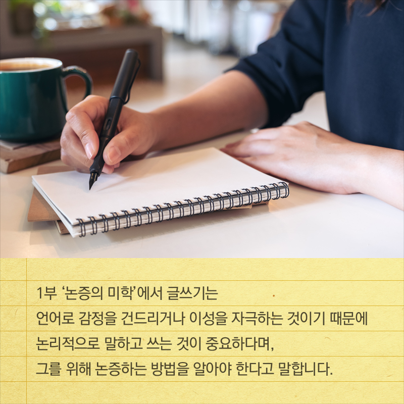 1부 ‘논증의 미학’에서 글쓰기는 언어로 감정을 건드리거나 이성을 자극하는 것이기 때문에 논리적으로 말하고 쓰는 것이 중요하다며, 그를 위해 논증하는 방법을 알아야 한다고 말합니다.