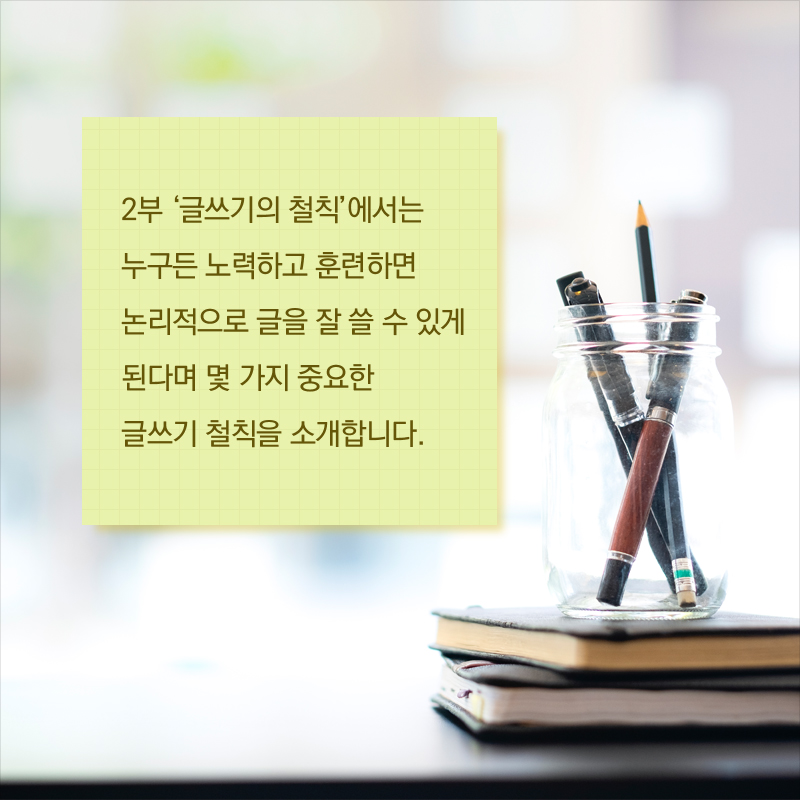 2부 ‘글쓰기의 철칙’에서는 누구든 노력하고 훈련하면 논리적으로 글을 잘 쓸 수 있게 된다며 몇 가지 중요한 글쓰기 철칙을 소개합니다. 