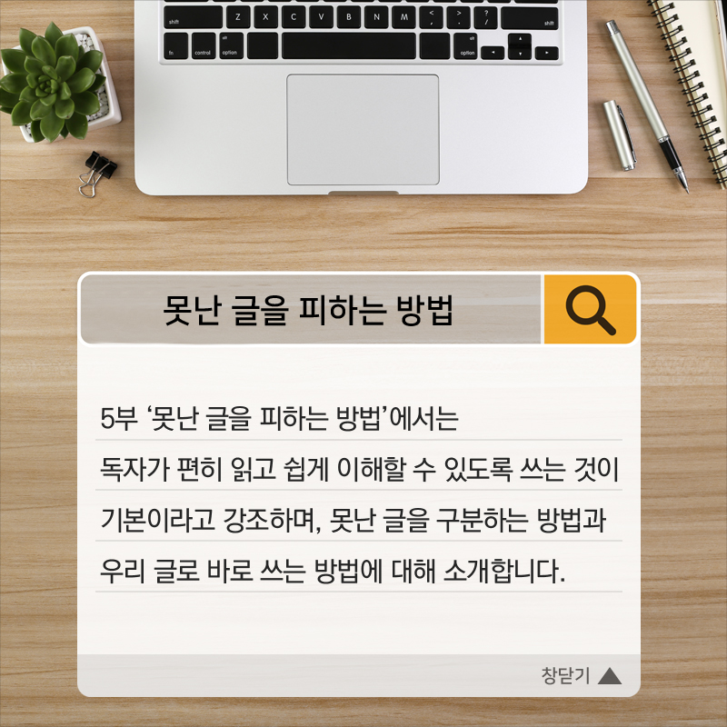 5부 ‘못난 글을 피하는 방법’에서는 독자가 편히 읽고 쉽게 이해할 수 있도록 쓰는 것이 기본이라고 강조하며, 못난 글을 구분하는 방법과 우리 글로 바로 쓰는 방법에 대해 소개합니다.