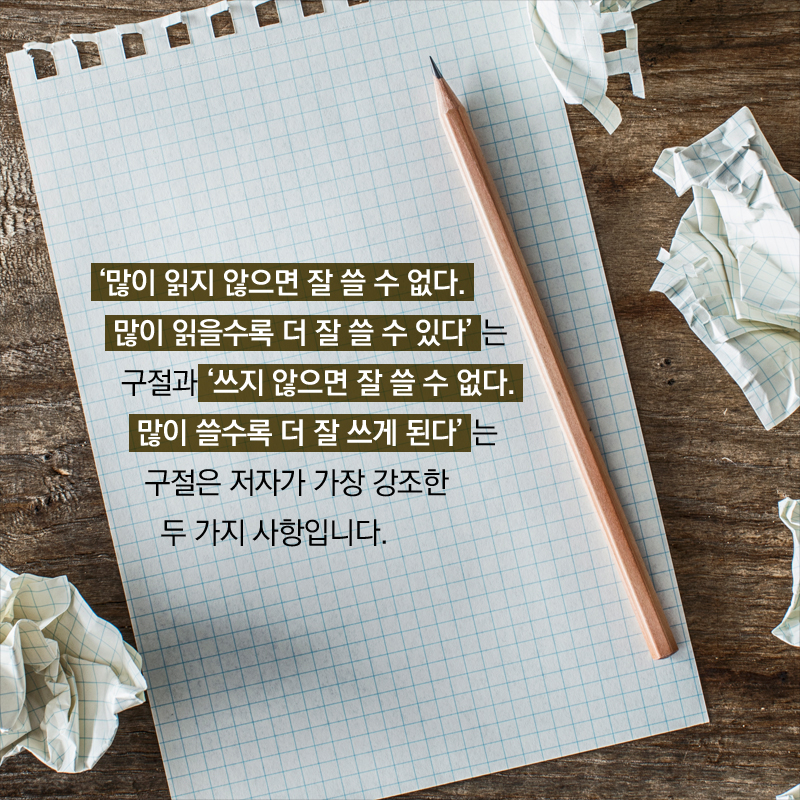 ‘“글 잘 쓰는 비결이 있나요? 어떻게 해서 그렇게 잘 쓰게 되었나요?”라는 질문을 30년 전부터 받았던 저자는 여러 권의 책을 낸 후에야 본인이 글을 잘 쓰지 못한다는 사실을 깨달았다고 합니다. 너무도 당연한 말이지만 처음부터 글을 잘 쓰는 사람은 극히 드뭅니다. 결국 많이 읽고 많이 써보는 수밖에 없는 것이죠.