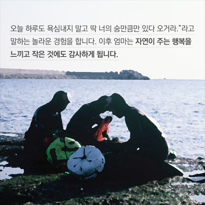 오늘 하루도 욕심내지 말고 딱 너의 숨만큼만 있다 오거라.”라고 말하는 놀라운 경험을 합니다. 이후 엄마는 자연이 주는 행복을 느끼고 작은 것에도 감사하게 됩니다.