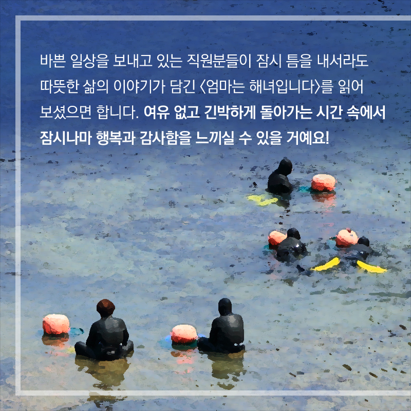 바쁜 일상을 보내고 있는 직원분들이 잠시 틈을 내서라도 따뜻한 삶의 이야기가 담긴 <엄마는 해녀입니다>를 읽어 보셨으면 합니다. 여유 없고 긴박하게 돌아가는 시간 속에서 잠시나마 행복과 감사함을 느끼실 수 있을 거예요!
