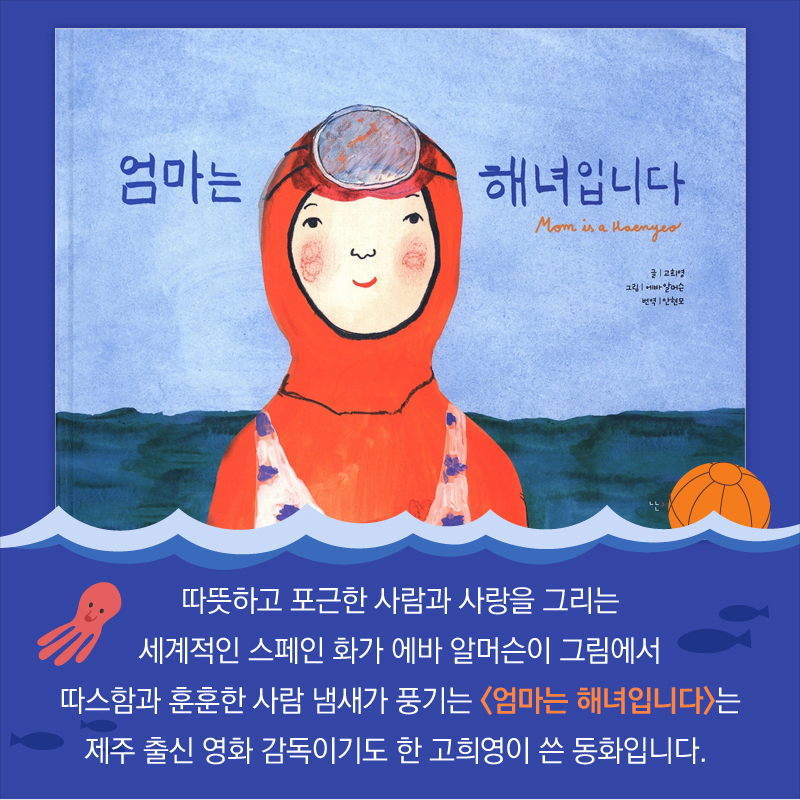 따뜻하고 포근한 사람과 사랑을 그리는 세계적인 스페인 화가 에바 알머슨이 그림에서 따스함과 훈훈한 사람 냄새가 풍기는 <엄마는 해녀입니다>는 제주 출신 영화 감독이기도 한 고희영이 쓴 동화입니다.