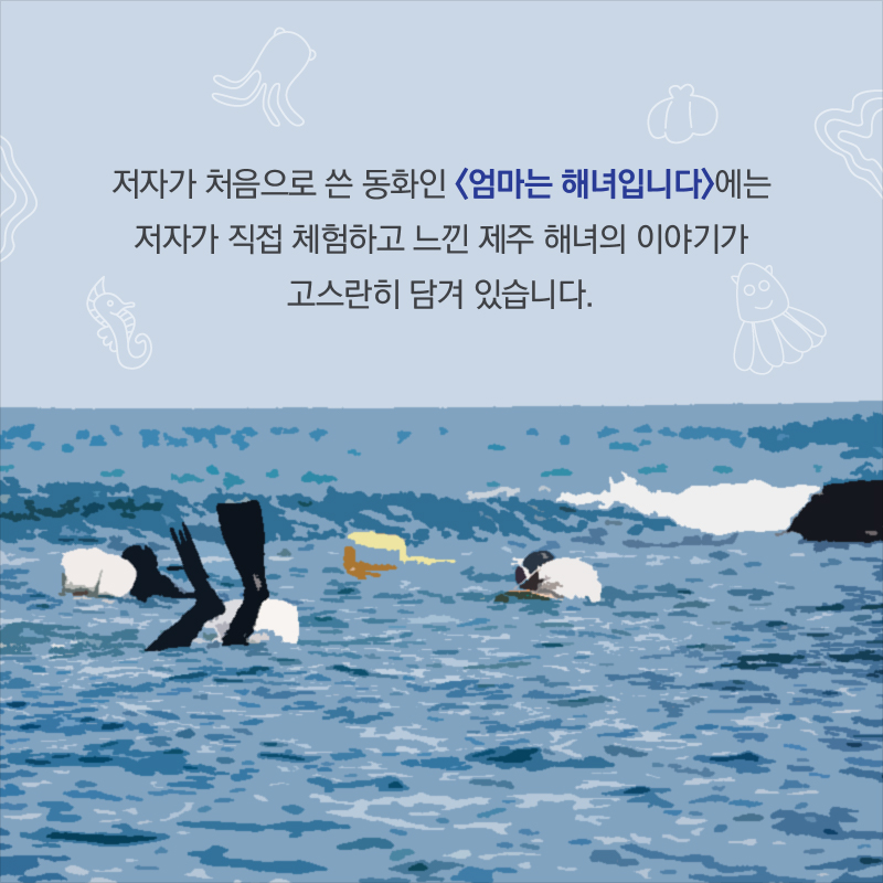 저자가 처음으로 쓴 동화인 <엄마는 해녀입니다>에는 저자가 직접 체험하고 느낀 제주 해녀의 이야기가 고스란히 담겨 있습니다.