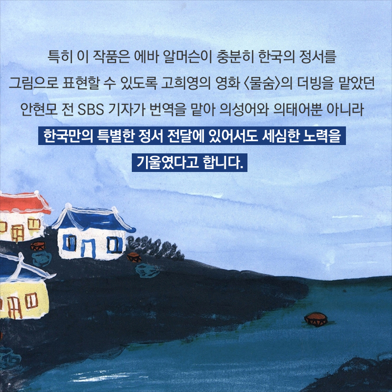 특히 이 작품은 에바 알머슨이 충분히 한국의 정서를 그림으로 표현할 수 있도록 고희영의 영화 <물숨>의 더빙을 맡았던 안현모 전 SBS 기자가 번역을 맡아 의성어와 의태어뿐 아니라 한국만의 특별한 정서 전달에 있어서도 세심한 노력을 기울였다고 합니다.