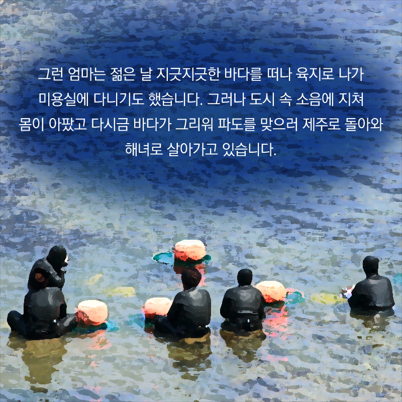그런 엄마는 젊은 날 지긋지긋한 바다를 떠나 육지로 나가 미용실에 다니기도 했습니다. 그러나 도시 속 소음에 지쳐 몸이 아팠고 다시금 바다가 그리워 파도를 맞으러 제주로 돌아와 해녀로 살아가고 있습니다.