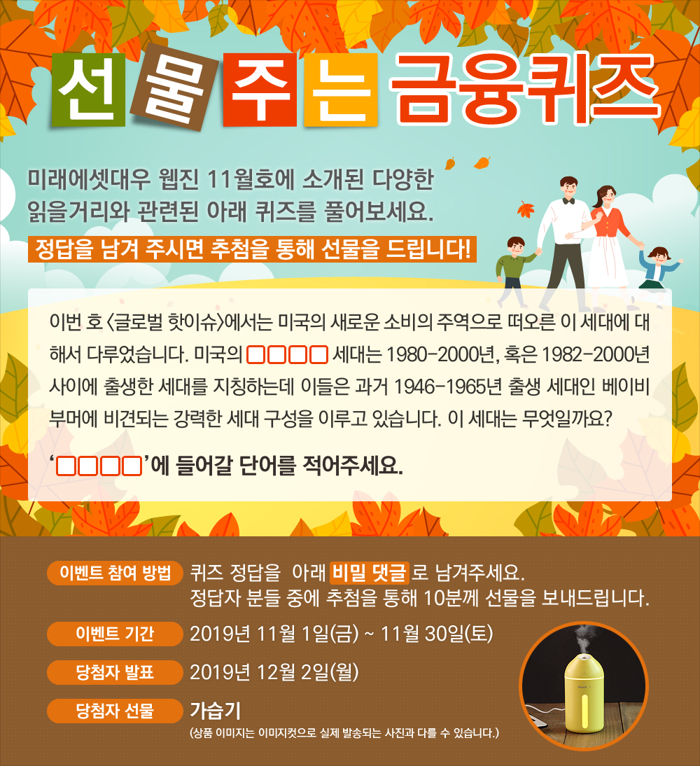 이번 호 <글로벌 핫이슈>에서는 미국의 새로운 소비의 주역으로 떠오른 이 세대에 대해서 다루었습니다. 미국의 0000 세대는 1980-2000년, 혹은 1982-2000년 사이에 출생한 세대를 지칭하는데 이들은 과거 1946-1965년 출생 세대인 베이비 부머에 비견되는 강력한 세대 구성을 이루고 있습니다. 이 세대는 무엇일까요? / 퀴즈 정답을 비밀 댓글로 남겨주세요. 