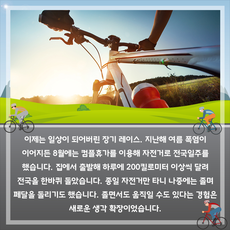 이제는 일상이 되어버린 장기 레이스. 지난해 여름 폭염이 이어지든 8월에는 컴플휴가를 이용해 자전거로 전국일주를 했습니다. 집에서 출발해 하루에 200킬로미터 이상씩 달려 전국을 한바퀴 돌았습니다. 종일 자전거만 타니 나중에는 졸며 페달을 돌리기도 했습니다. 졸면서도 움직일 수도 있다는 경험은 새로운 생각 확장이었습니다.