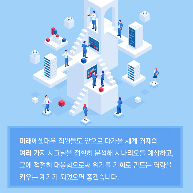 미래에셋대우 직원들도 앞으로 다가올 세계 경제의 여러 가지 시그널을 정확히 분석해 시나리오를 예상하고, 그에 적절히 대응함으로써 위기를 기회로 만드는 역량을 키우는 계기가 되었으면 좋겠습니다.