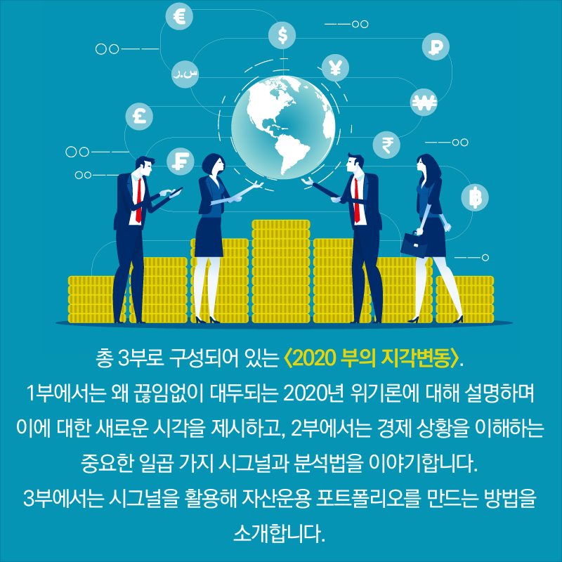 총 3부로 구성되어 있는 <2020 부의 지각변동>. 1부에서는 왜 끊임없이 대두되는 2020년 위기론에 대해 설명하며 이에 대한 새로운 시각을 제시하고, 2부에서는 경제 상황을 이해하는 중요한 일곱 가지 시그널과 분석법을 이야기합니다. 3부에서는 시그널을 활용해 자산운용 포트폴리오를 만드는 방법을 소개합니다.