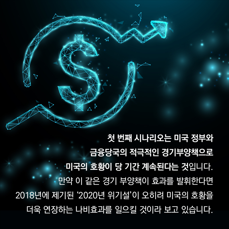 첫 번째 시나리오는 미국 정부와 금융당국의 적극적인 경기부양책으로 미국의 호황이 상당 기간 계속된다는 것입니다. 만약 이 같은 경기 부양책이 효과를 발휘한다면 2018년에 제기된 ‘2020년 위기설’이 오히려 미국의 호황을 더욱 연장하는 나비효과를 일으킬 것이라 보고 있습니다.