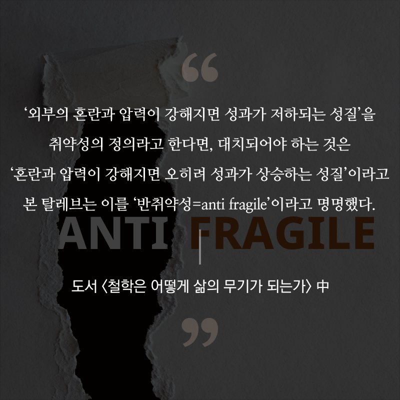 ‘외부의 혼란과 압력이 강해지면 성과가 저하되는 성질’을 취약성의 정의라고 한다면, 대치되어야 하는 것은 ‘혼란과 압력이 강해지면 오히려 성과가 상승하는 성질’이라고 본 탈레브는 이를 ‘반취약성=anti fragile’이라고 명명했다. - 도서 <철학은 어떻게 삶의 무기가 되는가> 中