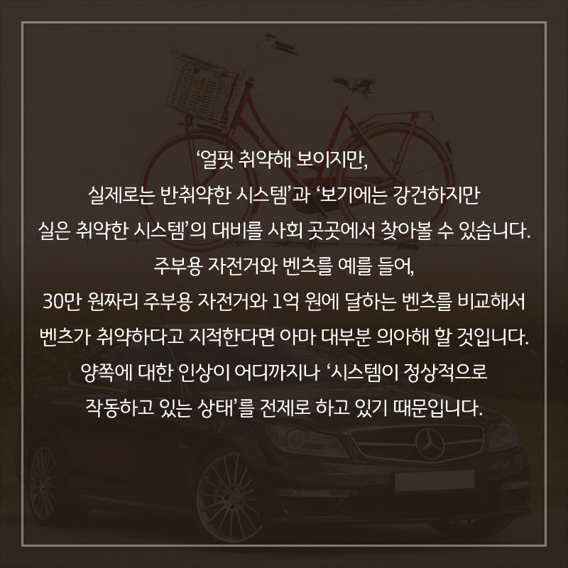‘얼핏 취약해 보이지만, 실제로는 반취약한 시스템’과 ‘보기에는 강건하지만 실은 취약한 시스템’의 대비를 사회 곳곳에서 찾아볼 수 있습니다. 주부용 자전거와 벤츠를 예를 들어, 30만 원짜리 주부용 자전거와 1억 원에 달하는 벤츠를 비교해서 벤츠가 취약하다고 지적한다면 아마 대부분 의아해 할 것입니다. 양쪽에 대한 인상이 어디까지나 ‘시스템이 정상적으로 작동하고 있는 상태’를 전제로 하고 있기 때문입니다.
