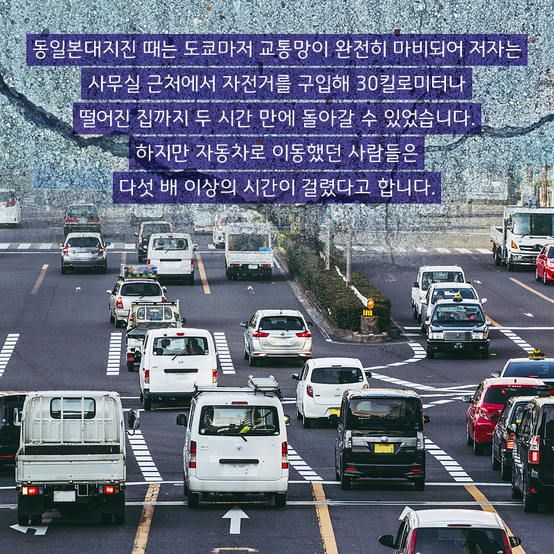 동일본대지진 때는 도쿄마저 교통망이 완전히 마비되어 저자는 사무실 근처에서 자전거를 구입해 30킬로미터나 떨어진 집까지 두 시간 만에 돌아갈 수 있었습니다. 하지만 자동차로 이동했던 사람들은 다섯 배 이상의 시간이 걸렸다고 합니다.