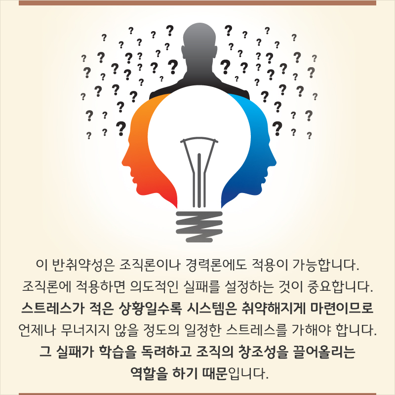 이 반취약성은 조직론이나 경력론에도 적용이 가능합니다. 조직론에 적용하면 의도적인 실패를 설정하는 것이 중요합니다. 스트레스가 적은 상황일수록 시스템은 취약해지게 마련이므로 언제나 무너지지 않을 정도의 일정한 스트레스를 가해야 합니다. 그 실패가 학습을 독려하고 조직의 창조성을 끌어올리는 역할을 하기 때문입니다.