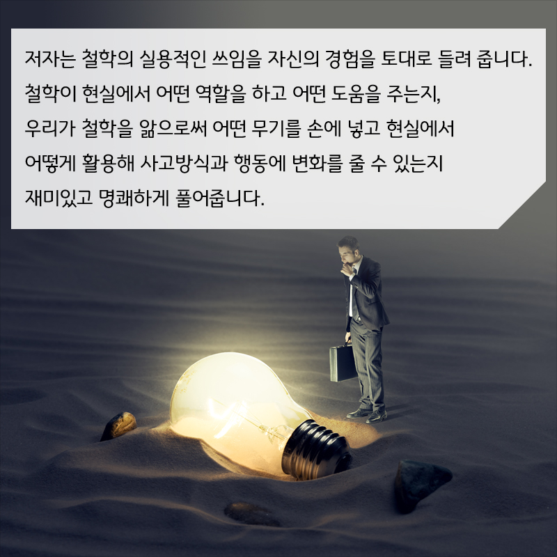 저자는 철학의 실용적인 쓰임을 자신의 경험을 토대로 들려 줍니다. 철학이 현실에서 어떤 역할을 하고 어떤 도움을 주는지, 우리가 철학을 앎으로써 어떤 무기를 손에 넣고 현실에서 어떻게 활용해 사고방식과 행동에 변화를 줄 수 있는지 재미있고 명쾌하게 풀어줍니다.