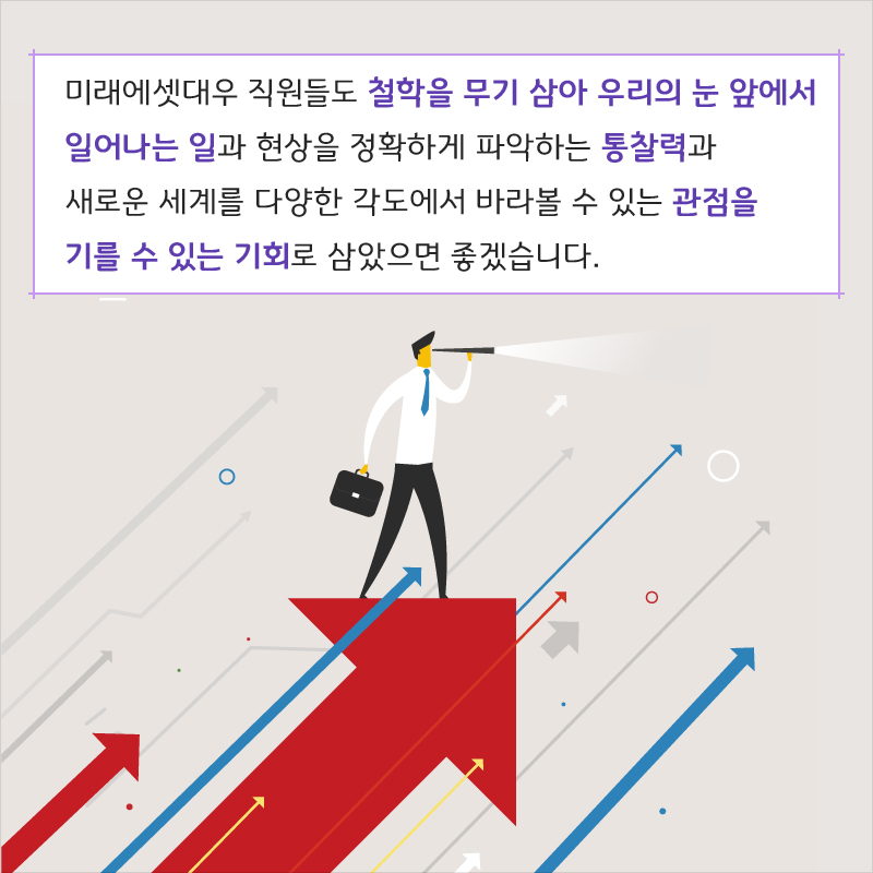 미래에셋대우 직원들도 철학을 무기 삼아 우리의 눈 앞에서 일어나는 일과 현상을 정확하게 파악하는 통찰력과 새로운 세계를 다양한 각도에서 바라볼 수 있는 관점을 기를 수 있는 기회로 삼았으면 좋겠습니다.