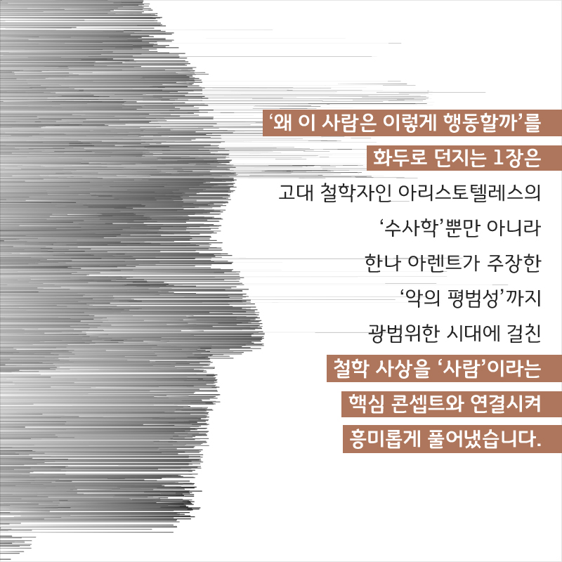 ‘왜 이 사람은 이렇게 행동할까’를 화두로 던지는 1장은 고대 철학자인 아리스토텔레스의 ‘수사학’뿐만 아니라 한나 아렌트가 주장한 ‘악의 평범성’까지 광범위한 시대에 걸친 철학 사상을 ‘사람’이라는 핵심 콘셉트와 연결시켜 흥미롭게 풀어냈습니다.