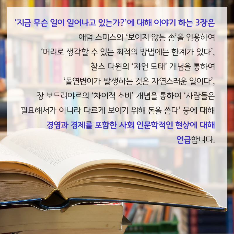 ‘지금 무슨 일이 일어나고 있는가?’에 대해 이야기 하는 3장은 애덤 스미스의 ‘보이지 않는 손’을 인용하여 ‘머리로 생각할 수 있는 최적의 방법에는 한계가 있다’, 찰스 다윈의 ‘자연 도태’ 개념을 통하여 ‘돌연변이가 발생하는 것은 자연스러운 일이다’, 장 보드리야르의 ‘차이적 소비’ 개념을 통하여 ‘사람들은 필요해서가 아니라 다르게 보이기 위해 돈을 쓴다’ 등에 대해 경영과 경제를 포함한 사회 인문학적인 현상에 대해 언급합니다.