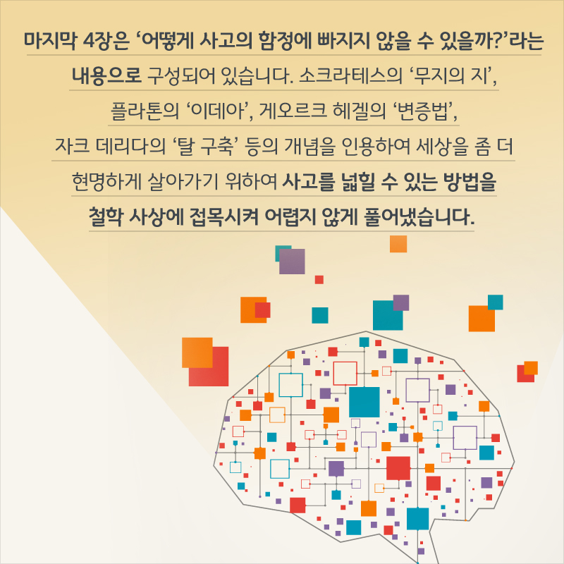 마지막 4장은 ‘어떻게 사고의 함정에 빠지지 않을 수 있을까?’라는 내용으로 구성되어 있습니다. 소크라테스의 ‘무지의 지’, 플라톤의 ‘이데아’, 게오르크 헤겔의 ‘변증법’, 자크 데리다의 ‘탈 구축’ 등의 개념을 인용하여 세상을 좀 더 현명하게 살아가기 위하여 사고를 넓힐 수 있는 방법을 철학 사상에 접목시켜 어렵지 않게 풀어냈습니다.