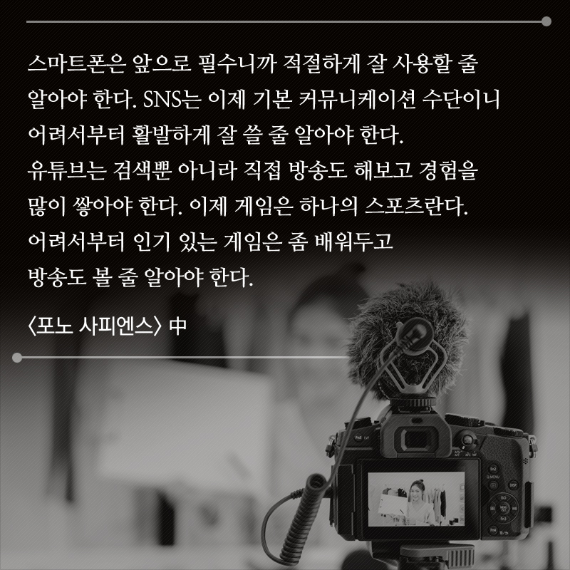 스마트폰은 앞으로 필수니까 적절하게 잘 사용할 줄 알아야 한다. SNS는 이제 기본 커뮤니케이션 수단이니 어려서부터 활발하게 잘 쓸 줄 알아야 한다. 유튜브는 검색뿐 아니라 직접 방송도 해보고 경험을 많이 쌓아야 한다. 이제 게임은 하나의 스포츠란다. 어려서부터 인기 있는 게임은 좀 배워두고 방송도 볼 줄 알아야 한다. <포노 사피엔스> 中