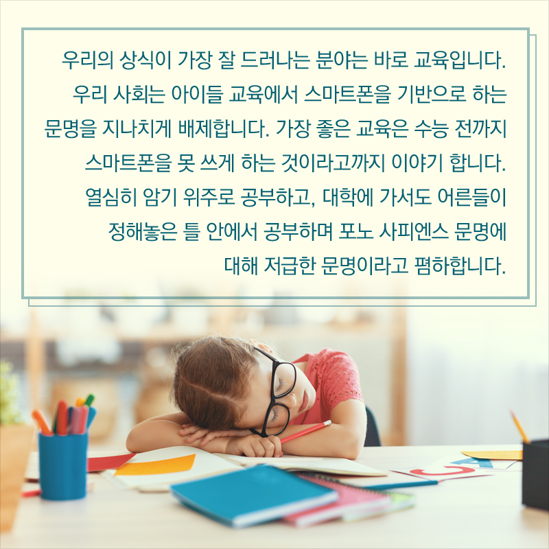 우리의 상식이 가장 잘 드러나는 분야는 바로 교육입니다. 우리 사회는 아이들 교육에서 스마트폰을 기반으로 하는 문명을 지나치게 배제합니다. 가장 좋은 교육은 수능 전까지 스마트폰을 못 쓰게 하는 것이라고까지 이야기 합니다. 열심히 암기 위주로 공부하고, 대학에 가서도 어른들이 정해놓은 틀 안에서 공부하며 포노 사피엔스 문명에 대해 저급한 문명이라고 폄하합니다.