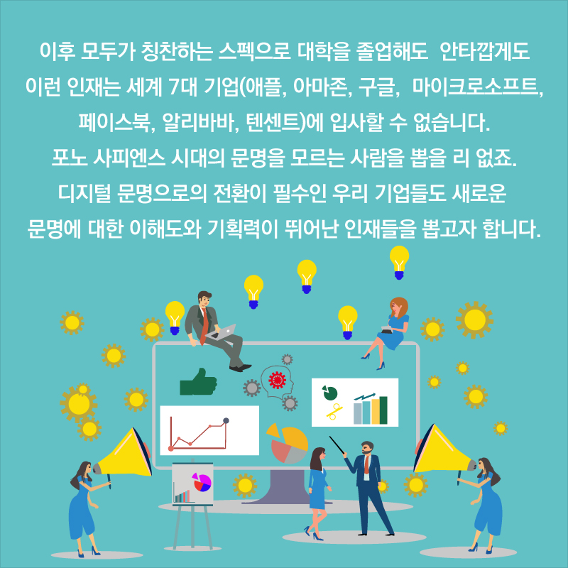 이후 모두가 칭찬하는 스펙으로 대학을 졸업해도 안타깝게도 이런 인재는 세계 7대 기업(애플, 아마존, 구글, 마이크로소프트, 페이스북, 알리바바, 텐센트)에 입사할 수 없습니다. 포노 사피엔스 시대의 문명을 모르는 사람을 뽑을 리 없죠. 디지털 문명으로의 전환이 필수인 우리 기업들도 새로운 문명에 대한 이해도와 기획력이 뛰어난 인재들을 뽑고자 합니다.