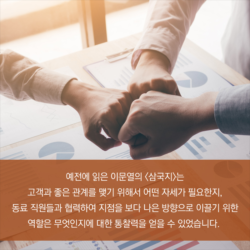 예전에 읽은 이문열의 <삼국지>는 고객과 좋은 관계를 맺기 위해서 어떤 자세가 필요한지, 동료 직원들과 협력하여 지점을 보다 나은 방향으로 이끌기 위한 역할은 무엇인지에 대한 통찰력을 얻을 수 있었습니다.