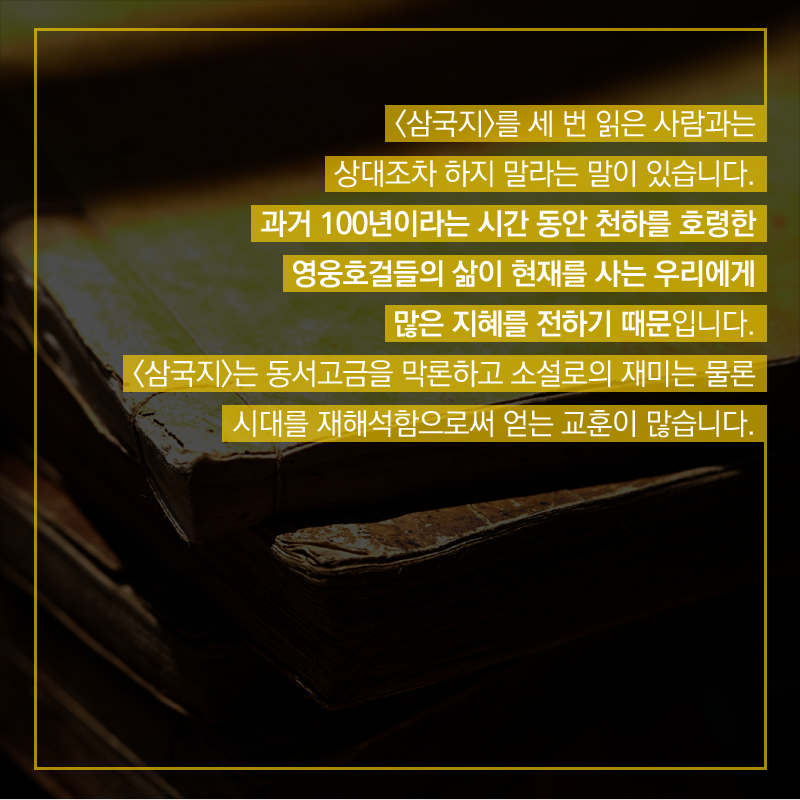 <삼국지>를 세 번 읽은 사람과는 상대조차 하지 말라는 말이 있습니다. 과거 100년이라는 시간 동안 천하를 호령한 영웅호걸들의 삶이 현재를 사는 우리에게 많은 지혜를 전하기 때문입니다. <삼국지>는 동서고금을 막론하고 소설로의 재미는 물론 시대를 재해석함으로써 얻는 교훈이 많습니다.