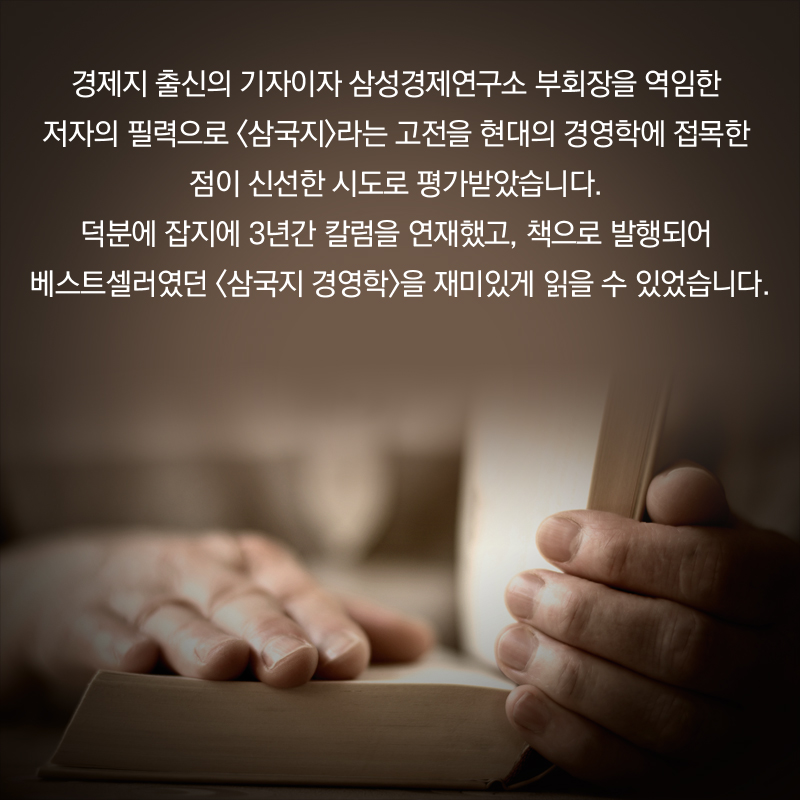 경제지 출신의 기자이자 삼성경제연구소 부회장을 역임한 저자의 필력으로 <삼국지>라는 고전을 현대의 경영학에 접목한 점이 신선한 시도로 평가받았습니다. 덕분에 잡지에 3년간 칼럼을 연재했고, 책으로 발행되어 베스트셀러였던 <삼국지 경영학>을 재미있게 읽을 수 있었습니다.