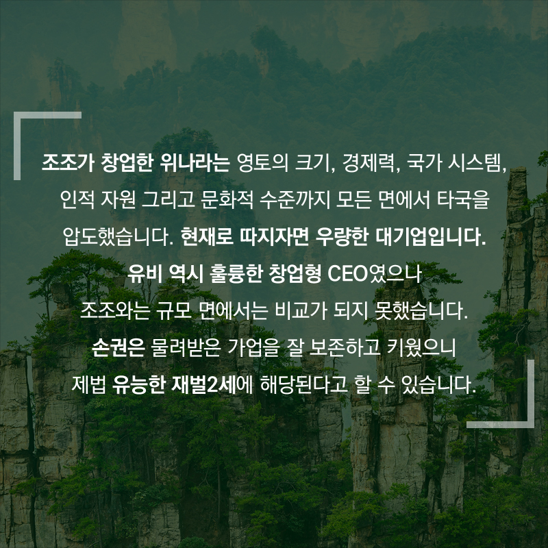 조조가 창업한 위나라는 영토의 크기, 경제력, 국가 시스템, 인적 자원 그리고 문화적 수준까지 모든 면에서 타국을 압도했습니다. 현재로 따지자면 우량한 대기업입니다. 유비 역시 훌륭한 창업형 CEO였으나 조조와는 규모 면에서는 비교가 되지 못했습니다. 손권은 물려받은 가업을 잘 보존하고 키웠으니 제법 유능한 재벌2세에 해당된다고 할 수 있습니다.