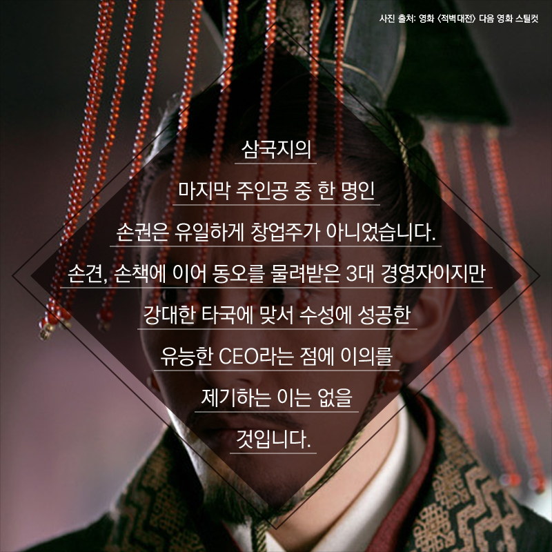 삼국지의 마지막 주인공 중 한 명인 손권은 유일하게 창업주가 아니었습니다. 손견, 손책에 이어 동오를 물려받은 3대 경영자이지만 강대한 타국에 맞서 수성에 성공한 유능한 CEO라는 점에 이의를 제기하는 이는 없을 것입니다.