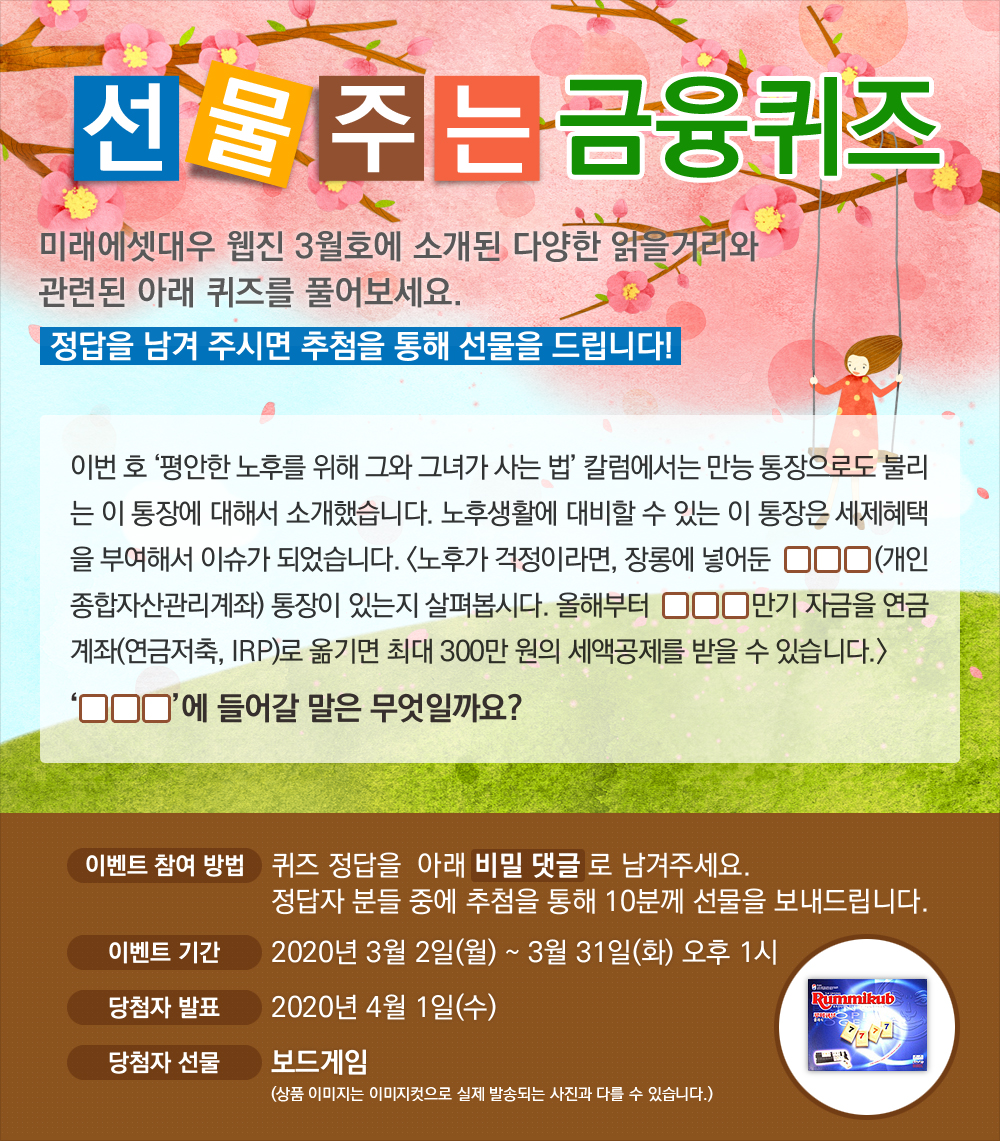 이번 호 '평안한 노후를 위해 그와 그녀가 사는 법' 칼럼에서는 만능 통장으로도 불리는 이 통장에 대해서 소개했습니다. 노후생활에 대비할 수 있는 이 통장은 세제혜택을 부여해서 이슈가 되었습니다. <노후가 걱정이라면, 장롱에 넣어둔 000(개인종합자산관리계좌) 통장이 있는지 살펴봅시다. 올해부터 000 만기 자금을 연금계좌(연금저축, IRP)로 옮기면 최대 300만 원의 세액공제를 받을 수 있습니다.> 000에 들어갈 말은 무엇일까요? / 퀴즈 정답을 비밀 댓글로 남겨주세요. 