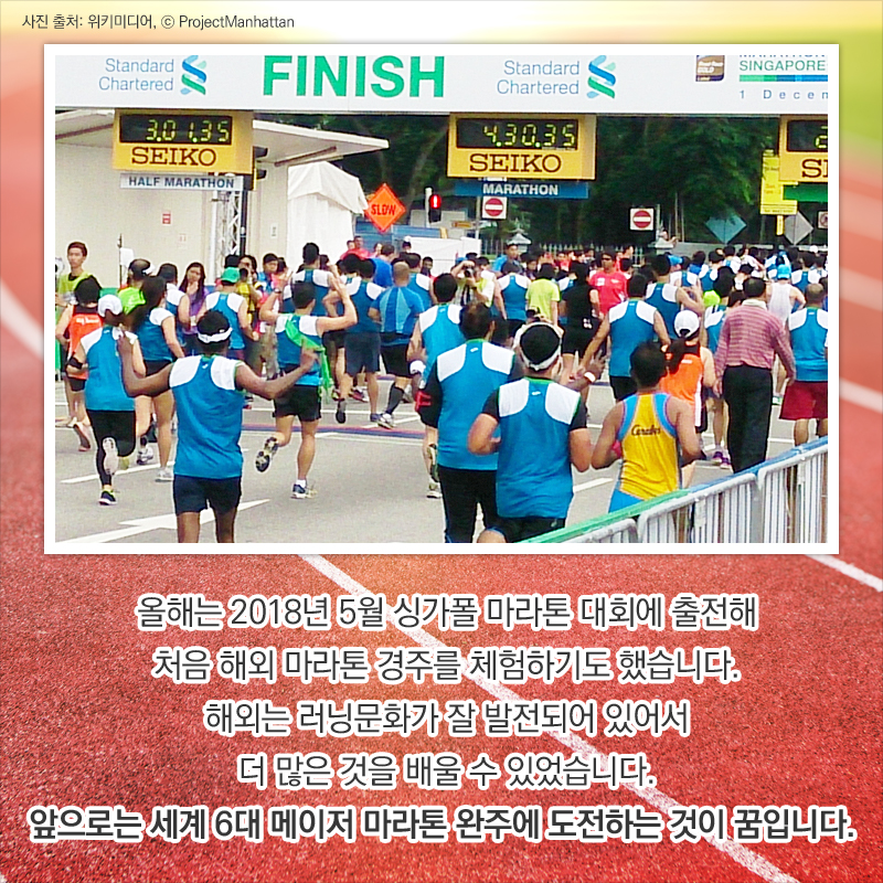 올해는 2018년 5월 싱가폴 마라톤 대회에 출전해 처음 해외 마라톤 경주를 체험하기도 했습니다. 해외는 러닝문화가 잘 발전되어 있어서 더 많은 것을 배울 수 있었습니다. 앞으로는 세계 6대 메이저 마라톤 완주에 도전하는 것이 꿈입니다. 