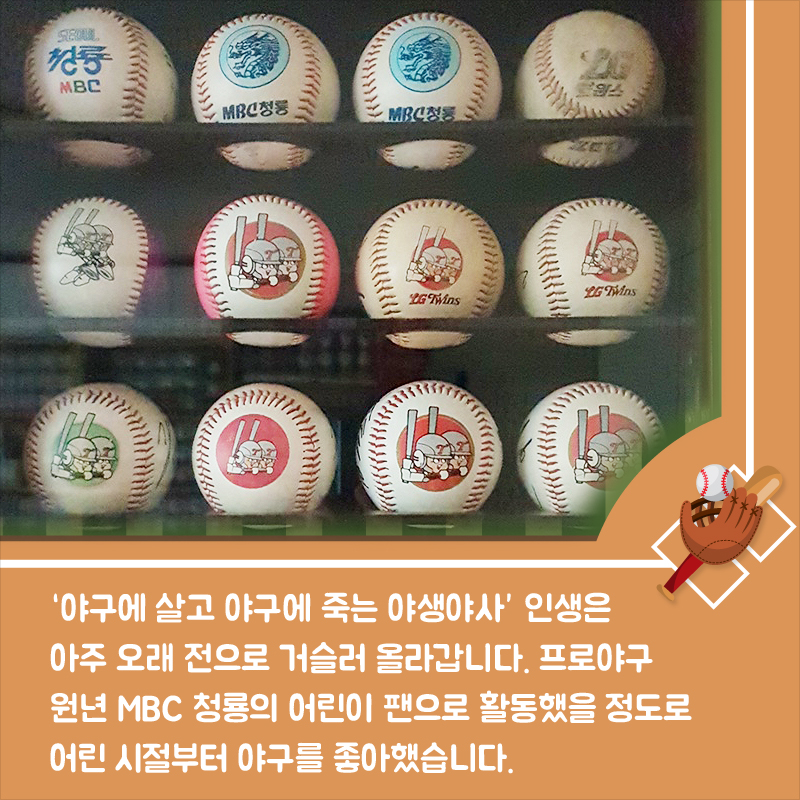 '야구에 살고 야구에 죽는 야생야사' 인생은 아주 오래 전으로 거슬러 올라갑니다. 프로야구 원년 MBC 청룡의 어린이 팬으로 활동했을 정도로 어린 시절부터 야구를 좋아했습니다.